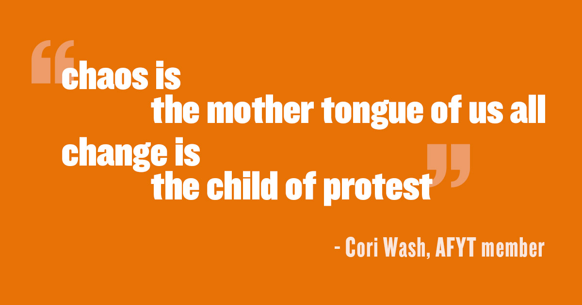 'chaos is the mother tongue of us all / change is the child of protest' - Cori Wash, AFYT member