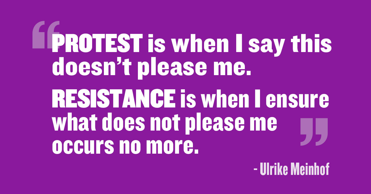 'Protest is when I say this doesn’t please me. Resistance is when I ensure what does not please me occurs no more.' - Ulrike Meinhof
