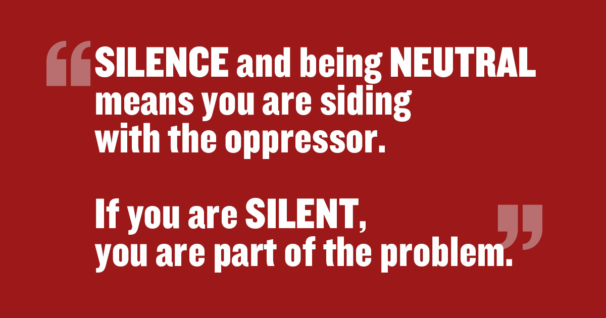 If you believe in this cause, speak up. Silence and being neutral means you are siding with the oppressor. If you are silent, you are part of the problem.